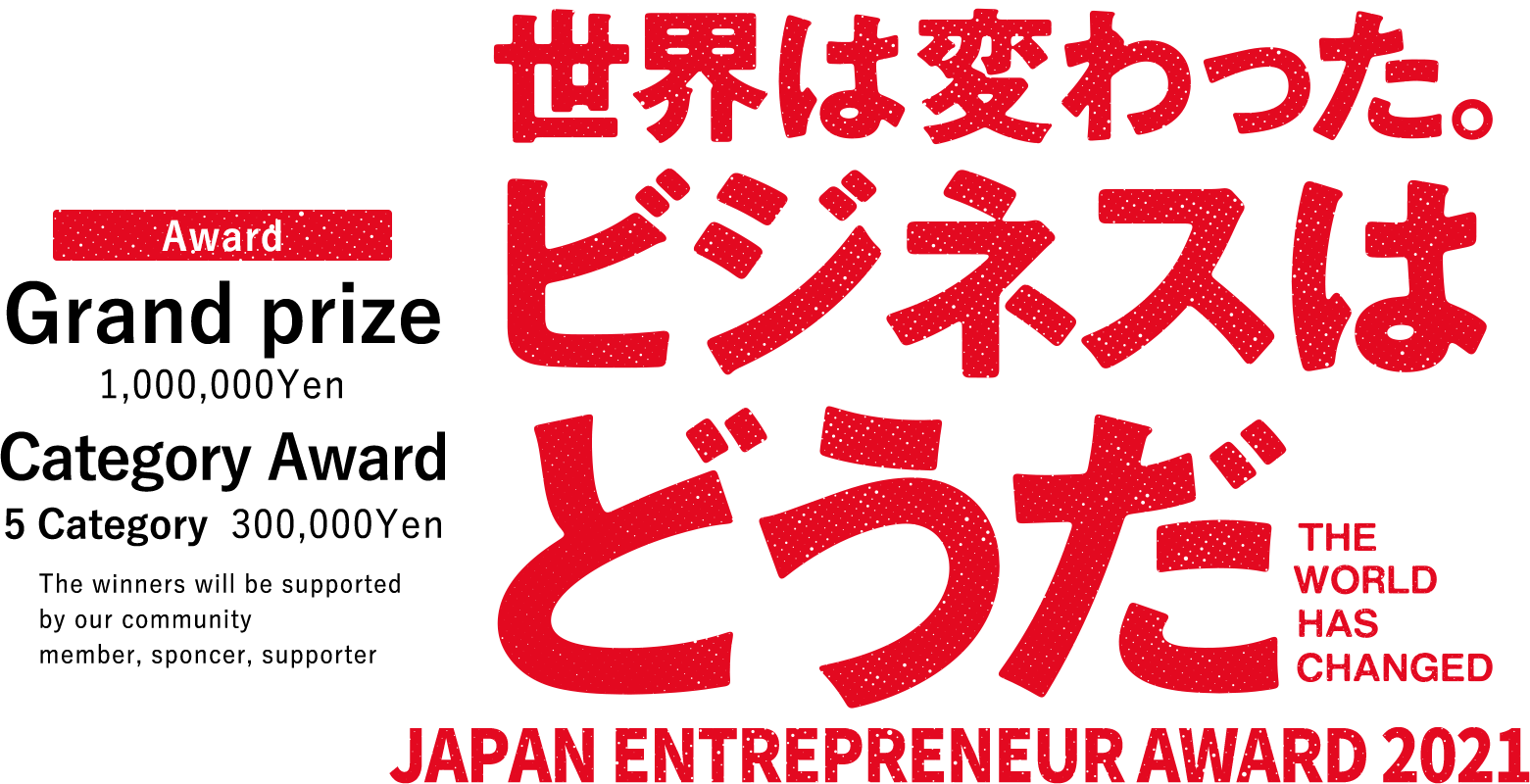 JAPAN ENTREPRENEUR AWARD 2021 Award Grand prize 1,000,000Yen Category Award 5Category 300,000Yen The winners will be supported by our community member,sponcer, supporter